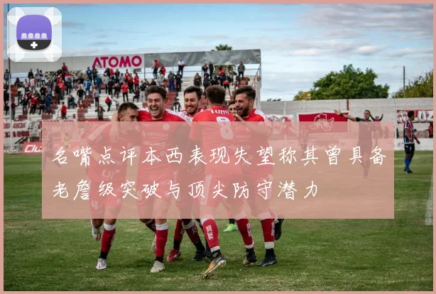 名嘴点评本西表现失望称其曾具备老詹级突破与顶尖防守潜力