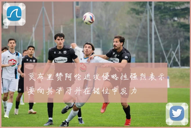 莫布里赞阿伦进攻侵略性强烈表示要向其学习并在错位中发力