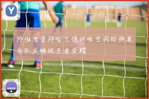 帅惟浩崇拜哈兰德训练空闲时热衷与队友畅玩王者荣耀