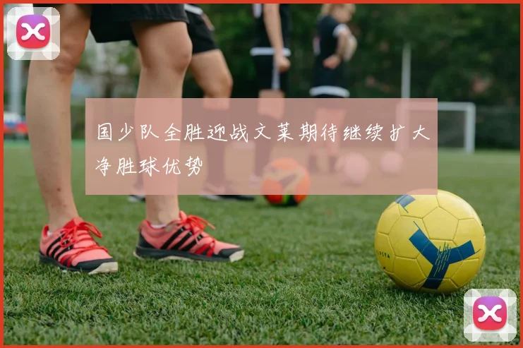 国少队全胜迎战文莱期待继续扩大净胜球优势
