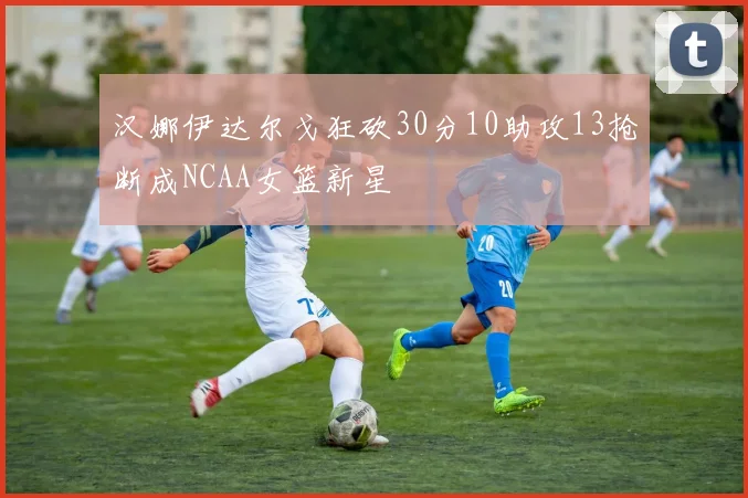 汉娜伊达尔戈狂砍30分10助攻13抢断成NCAA女篮新星