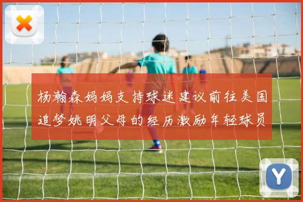 杨瀚森妈妈支持球迷建议前往美国追梦姚明父母的经历激励年轻球员