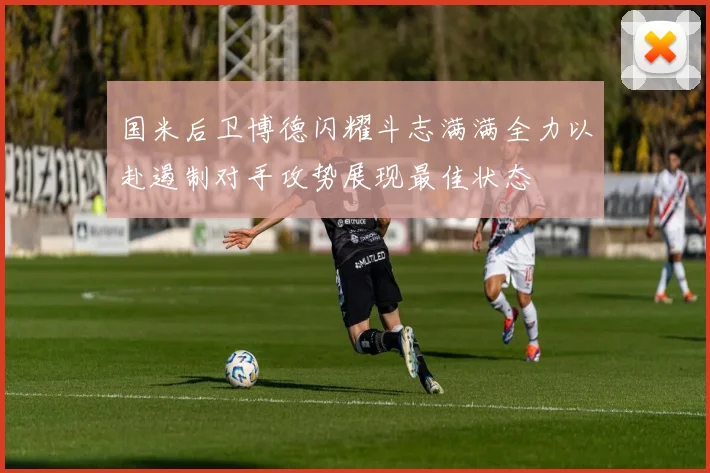 国米后卫博德闪耀斗志满满全力以赴遏制对手攻势展现最佳状态