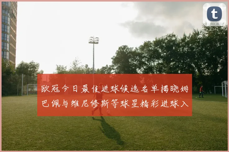 欧冠今日最佳进球候选名单揭晓姆巴佩与维尼修斯等球星精彩进球入围