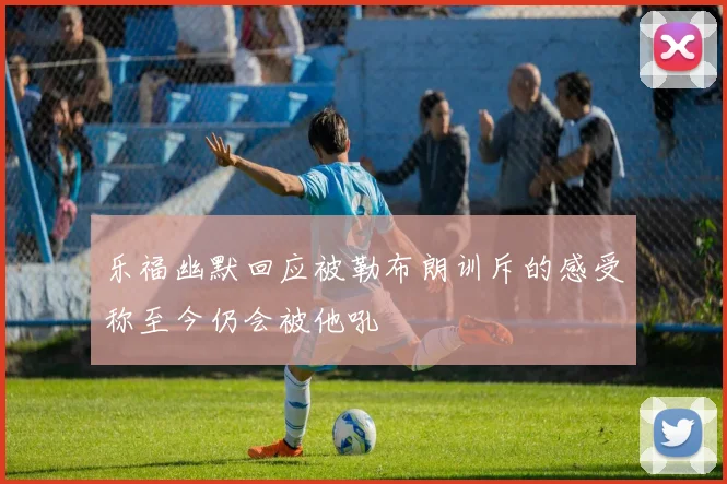 乐福幽默回应被勒布朗训斥的感受称至今仍会被他吼