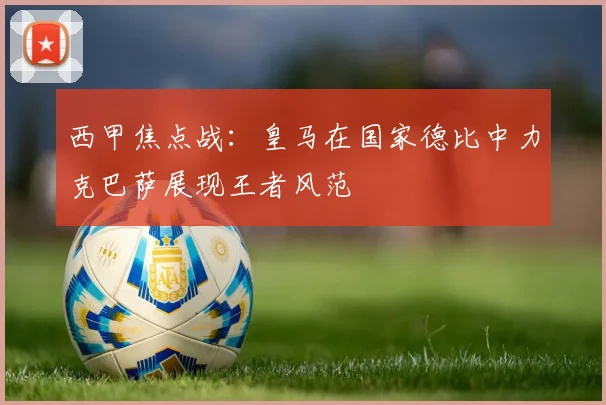西甲焦点战：皇马在国家德比中力克巴萨展现王者风范