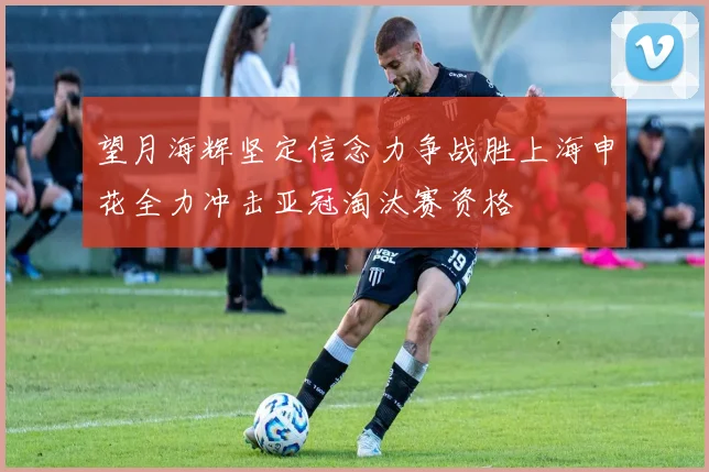 望月海辉坚定信念力争战胜上海申花全力冲击亚冠淘汰赛资格