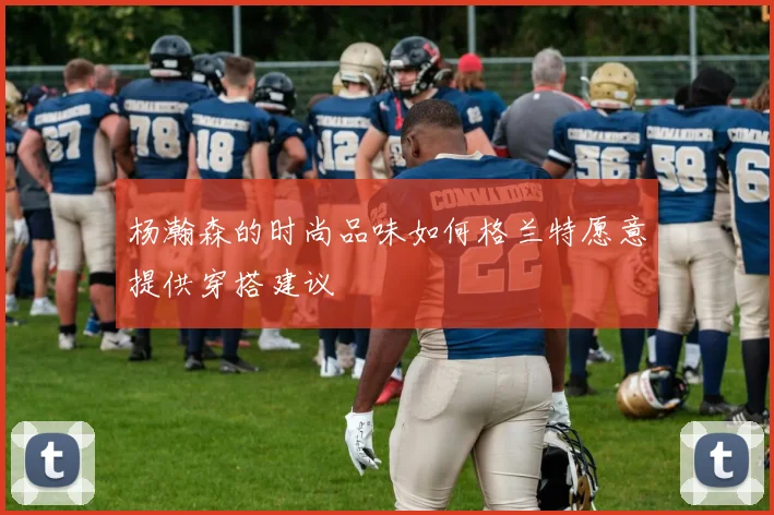 杨瀚森的时尚品味如何格兰特愿意提供穿搭建议