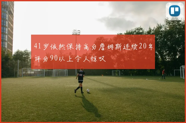 41岁依然保持高分詹姆斯连续20年评分90以上令人惊叹
