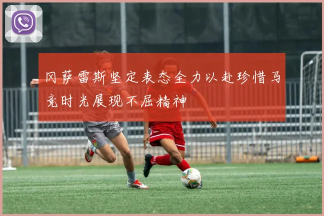 冈萨雷斯坚定表态全力以赴珍惜马竞时光展现不屈精神