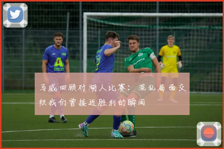 马威回顾对湖人比赛：混乱局面交织我们曾接近胜利的瞬间