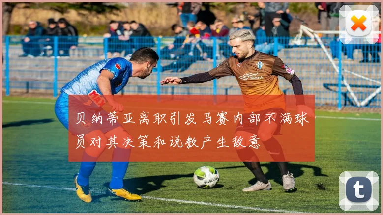 贝纳蒂亚离职引发马赛内部不满球员对其决策和说教产生敌意