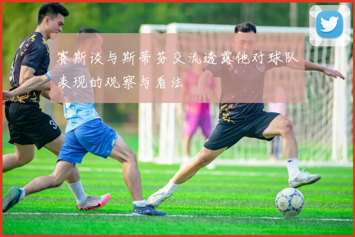 赛斯谈与斯蒂芬交流透露他对球队表现的观察与看法