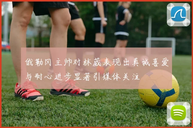 俄勒冈主帅对林葳表现出真诚喜爱与耐心进步显著引媒体关注