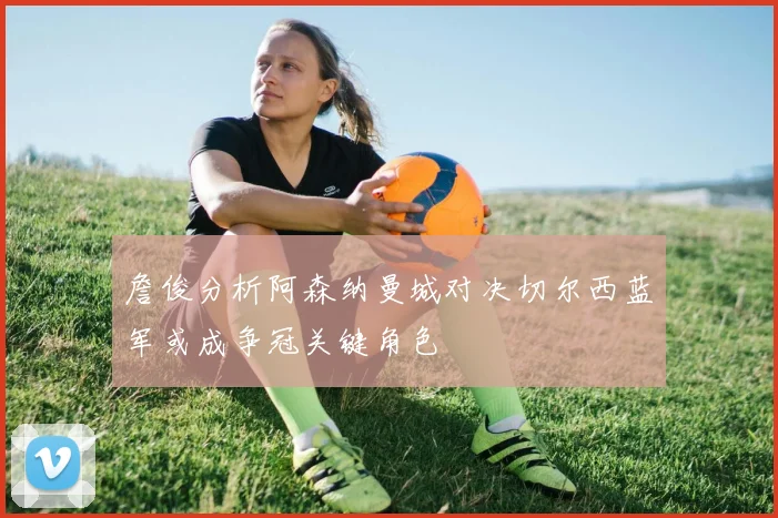 詹俊分析阿森纳曼城对决切尔西蓝军或成争冠关键角色