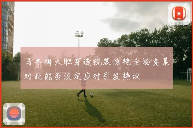 马冬梅大胆穿透视装惊艳全场克莱对此能否淡定应对引发热议