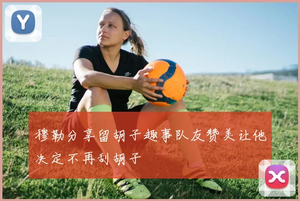 穆勒分享留胡子趣事队友赞美让他决定不再刮胡子