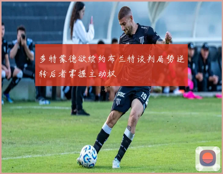 多特蒙德欲续约布兰特谈判局势逆转后者掌握主动权