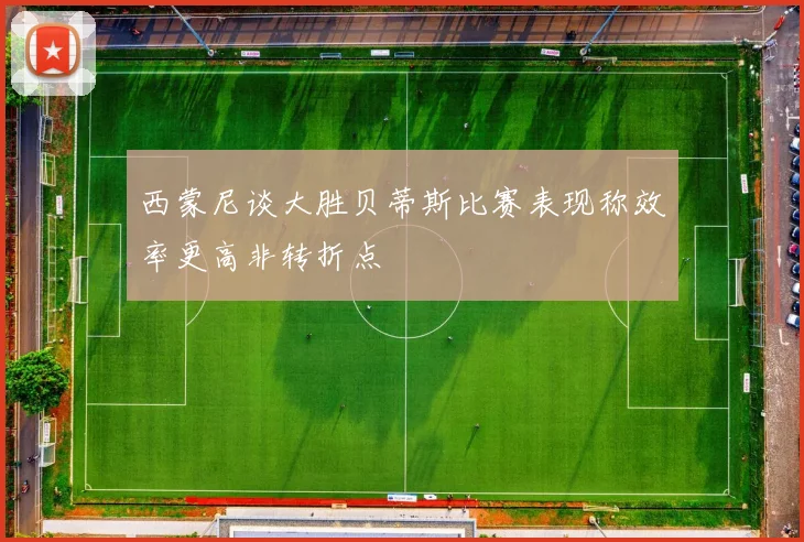 西蒙尼谈大胜贝蒂斯比赛表现称效率更高非转折点