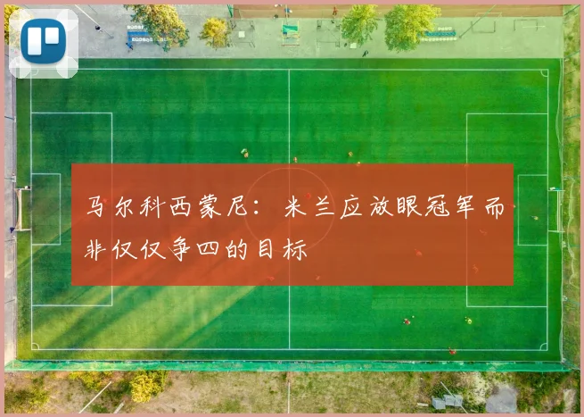 马尔科西蒙尼：米兰应放眼冠军而非仅仅争四的目标