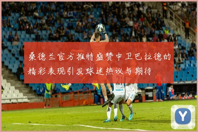 桑德兰官方推特盛赞中卫巴拉德的精彩表现引发球迷热议与期待
