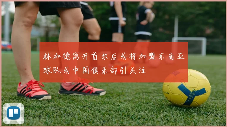 林加德离开首尔后或将加盟东南亚球队或中国俱乐部引关注