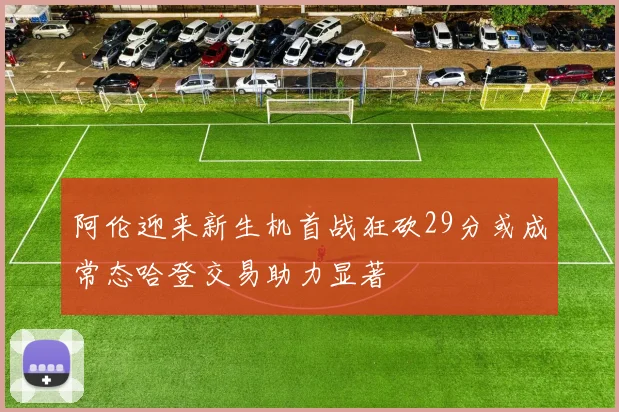 阿伦迎来新生机首战狂砍29分或成常态哈登交易助力显著