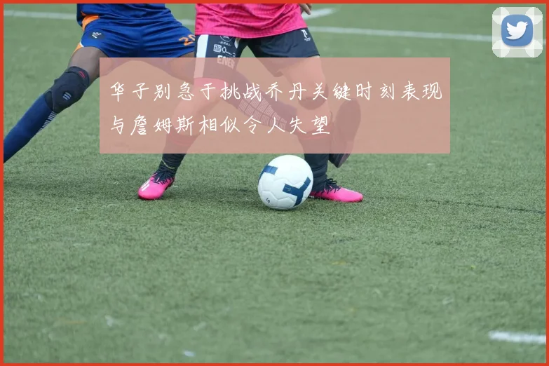 华子别急于挑战乔丹关键时刻表现与詹姆斯相似令人失望