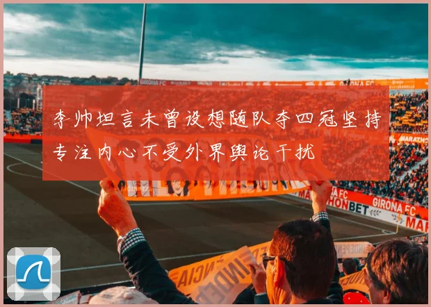 李帅坦言未曾设想随队夺四冠坚持专注内心不受外界舆论干扰