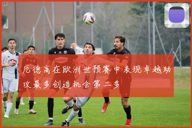 厄德高在欧洲世预赛中表现卓越助攻最多创造机会第二多