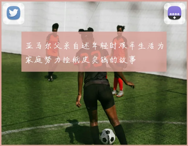 亚马尔父亲自述年轻时艰辛生活为家庭努力捡纸皮卖钱的故事