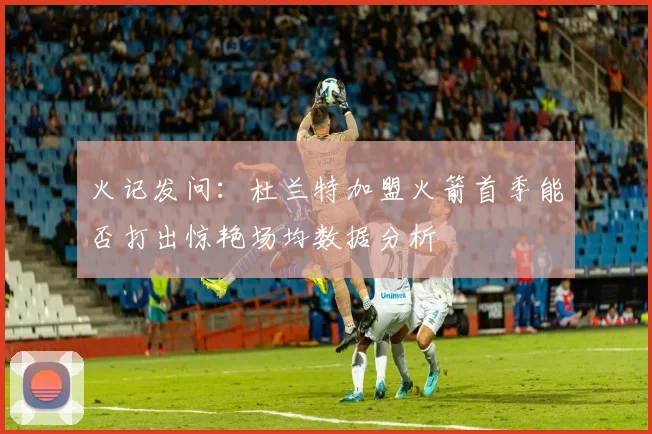 火记发问：杜兰特加盟火箭首季能否打出惊艳场均数据分析